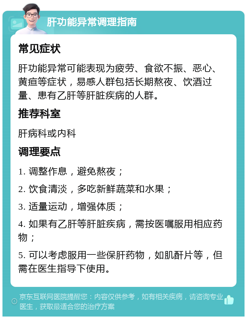 肝功能异常调理指南 常见症状 肝功能异常可能表现为疲劳、食欲不振、恶心、黄疸等症状，易感人群包括长期熬夜、饮酒过量、患有乙肝等肝脏疾病的人群。 推荐科室 肝病科或内科 调理要点 1. 调整作息，避免熬夜； 2. 饮食清淡，多吃新鲜蔬菜和水果； 3. 适量运动，增强体质； 4. 如果有乙肝等肝脏疾病，需按医嘱服用相应药物； 5. 可以考虑服用一些保肝药物，如肌酐片等，但需在医生指导下使用。