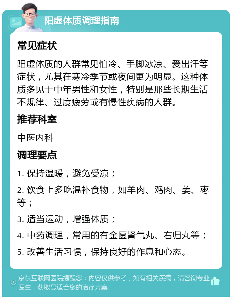 阳虚体质调理指南 常见症状 阳虚体质的人群常见怕冷、手脚冰凉、爱出汗等症状，尤其在寒冷季节或夜间更为明显。这种体质多见于中年男性和女性，特别是那些长期生活不规律、过度疲劳或有慢性疾病的人群。 推荐科室 中医内科 调理要点 1. 保持温暖，避免受凉； 2. 饮食上多吃温补食物，如羊肉、鸡肉、姜、枣等； 3. 适当运动，增强体质； 4. 中药调理，常用的有金匮肾气丸、右归丸等； 5. 改善生活习惯，保持良好的作息和心态。