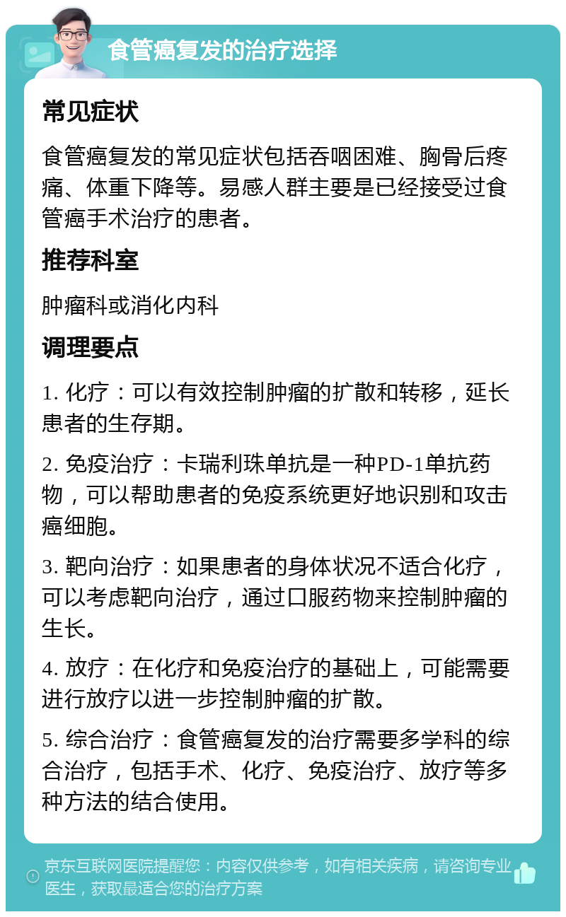 食管癌复发的治疗选择 常见症状 食管癌复发的常见症状包括吞咽困难、胸骨后疼痛、体重下降等。易感人群主要是已经接受过食管癌手术治疗的患者。 推荐科室 肿瘤科或消化内科 调理要点 1. 化疗：可以有效控制肿瘤的扩散和转移，延长患者的生存期。 2. 免疫治疗：卡瑞利珠单抗是一种PD-1单抗药物，可以帮助患者的免疫系统更好地识别和攻击癌细胞。 3. 靶向治疗：如果患者的身体状况不适合化疗，可以考虑靶向治疗，通过口服药物来控制肿瘤的生长。 4. 放疗：在化疗和免疫治疗的基础上，可能需要进行放疗以进一步控制肿瘤的扩散。 5. 综合治疗：食管癌复发的治疗需要多学科的综合治疗，包括手术、化疗、免疫治疗、放疗等多种方法的结合使用。