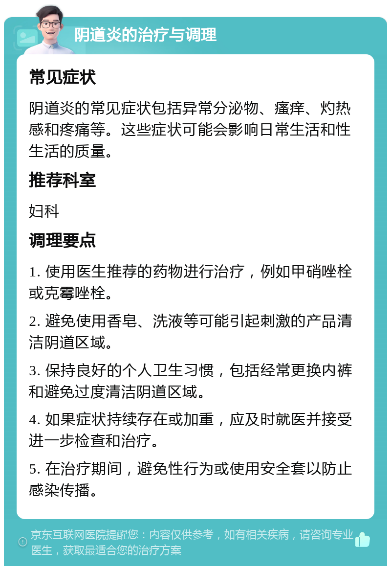 阴道炎的治疗与调理 常见症状 阴道炎的常见症状包括异常分泌物、瘙痒、灼热感和疼痛等。这些症状可能会影响日常生活和性生活的质量。 推荐科室 妇科 调理要点 1. 使用医生推荐的药物进行治疗，例如甲硝唑栓或克霉唑栓。 2. 避免使用香皂、洗液等可能引起刺激的产品清洁阴道区域。 3. 保持良好的个人卫生习惯，包括经常更换内裤和避免过度清洁阴道区域。 4. 如果症状持续存在或加重，应及时就医并接受进一步检查和治疗。 5. 在治疗期间，避免性行为或使用安全套以防止感染传播。