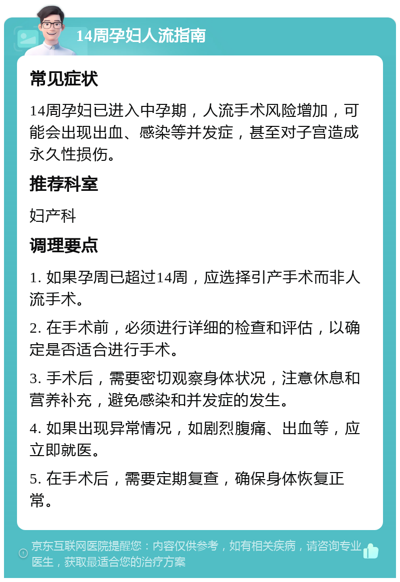 14周孕妇人流指南 常见症状 14周孕妇已进入中孕期，人流手术风险增加，可能会出现出血、感染等并发症，甚至对子宫造成永久性损伤。 推荐科室 妇产科 调理要点 1. 如果孕周已超过14周，应选择引产手术而非人流手术。 2. 在手术前，必须进行详细的检查和评估，以确定是否适合进行手术。 3. 手术后，需要密切观察身体状况，注意休息和营养补充，避免感染和并发症的发生。 4. 如果出现异常情况，如剧烈腹痛、出血等，应立即就医。 5. 在手术后，需要定期复查，确保身体恢复正常。