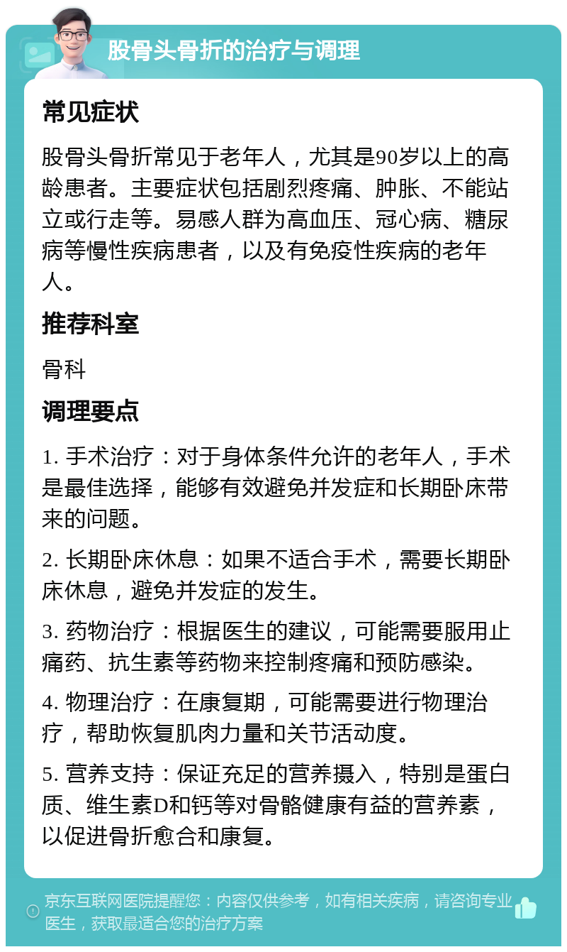 股骨头骨折的治疗与调理 常见症状 股骨头骨折常见于老年人，尤其是90岁以上的高龄患者。主要症状包括剧烈疼痛、肿胀、不能站立或行走等。易感人群为高血压、冠心病、糖尿病等慢性疾病患者，以及有免疫性疾病的老年人。 推荐科室 骨科 调理要点 1. 手术治疗：对于身体条件允许的老年人，手术是最佳选择，能够有效避免并发症和长期卧床带来的问题。 2. 长期卧床休息：如果不适合手术，需要长期卧床休息，避免并发症的发生。 3. 药物治疗：根据医生的建议，可能需要服用止痛药、抗生素等药物来控制疼痛和预防感染。 4. 物理治疗：在康复期，可能需要进行物理治疗，帮助恢复肌肉力量和关节活动度。 5. 营养支持：保证充足的营养摄入，特别是蛋白质、维生素D和钙等对骨骼健康有益的营养素，以促进骨折愈合和康复。