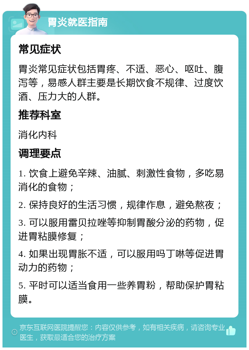 胃炎就医指南 常见症状 胃炎常见症状包括胃疼、不适、恶心、呕吐、腹泻等，易感人群主要是长期饮食不规律、过度饮酒、压力大的人群。 推荐科室 消化内科 调理要点 1. 饮食上避免辛辣、油腻、刺激性食物，多吃易消化的食物； 2. 保持良好的生活习惯，规律作息，避免熬夜； 3. 可以服用雷贝拉唑等抑制胃酸分泌的药物，促进胃粘膜修复； 4. 如果出现胃胀不适，可以服用吗丁啉等促进胃动力的药物； 5. 平时可以适当食用一些养胃粉，帮助保护胃粘膜。