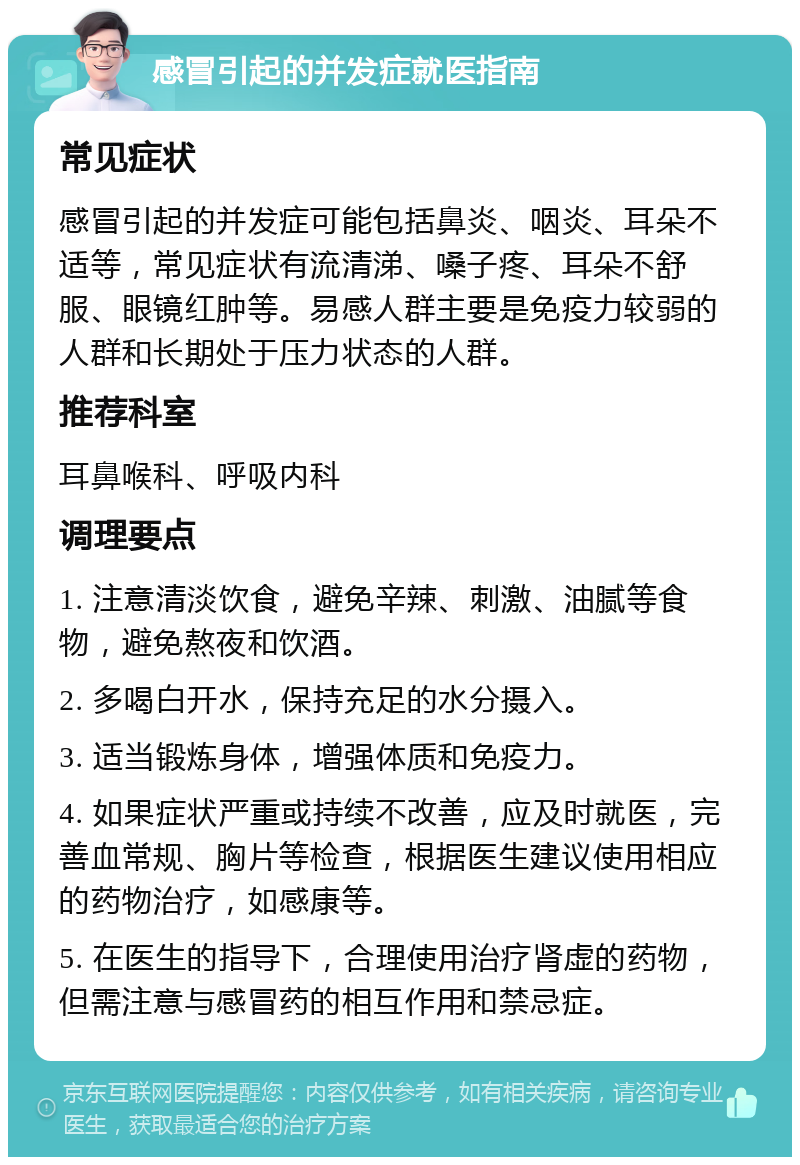 感冒引起的并发症就医指南 常见症状 感冒引起的并发症可能包括鼻炎、咽炎、耳朵不适等，常见症状有流清涕、嗓子疼、耳朵不舒服、眼镜红肿等。易感人群主要是免疫力较弱的人群和长期处于压力状态的人群。 推荐科室 耳鼻喉科、呼吸内科 调理要点 1. 注意清淡饮食，避免辛辣、刺激、油腻等食物，避免熬夜和饮酒。 2. 多喝白开水，保持充足的水分摄入。 3. 适当锻炼身体，增强体质和免疫力。 4. 如果症状严重或持续不改善，应及时就医，完善血常规、胸片等检查，根据医生建议使用相应的药物治疗，如感康等。 5. 在医生的指导下，合理使用治疗肾虚的药物，但需注意与感冒药的相互作用和禁忌症。