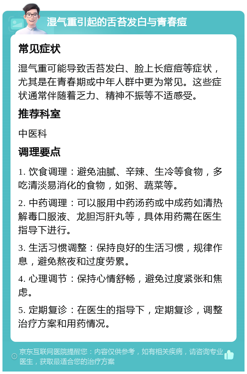 湿气重引起的舌苔发白与青春痘 常见症状 湿气重可能导致舌苔发白、脸上长痘痘等症状，尤其是在青春期或中年人群中更为常见。这些症状通常伴随着乏力、精神不振等不适感受。 推荐科室 中医科 调理要点 1. 饮食调理：避免油腻、辛辣、生冷等食物，多吃清淡易消化的食物，如粥、蔬菜等。 2. 中药调理：可以服用中药汤药或中成药如清热解毒口服液、龙胆泻肝丸等，具体用药需在医生指导下进行。 3. 生活习惯调整：保持良好的生活习惯，规律作息，避免熬夜和过度劳累。 4. 心理调节：保持心情舒畅，避免过度紧张和焦虑。 5. 定期复诊：在医生的指导下，定期复诊，调整治疗方案和用药情况。