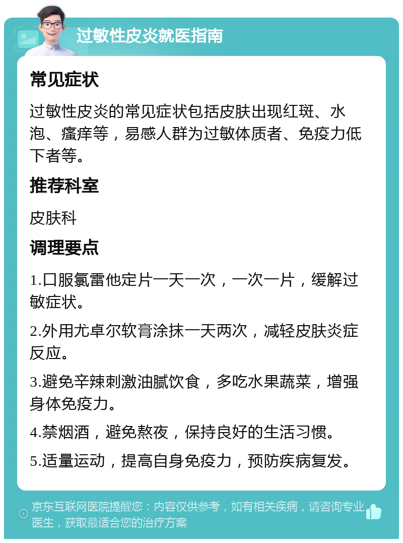 过敏性皮炎就医指南 常见症状 过敏性皮炎的常见症状包括皮肤出现红斑、水泡、瘙痒等，易感人群为过敏体质者、免疫力低下者等。 推荐科室 皮肤科 调理要点 1.口服氯雷他定片一天一次，一次一片，缓解过敏症状。 2.外用尤卓尔软膏涂抹一天两次，减轻皮肤炎症反应。 3.避免辛辣刺激油腻饮食，多吃水果蔬菜，增强身体免疫力。 4.禁烟酒，避免熬夜，保持良好的生活习惯。 5.适量运动，提高自身免疫力，预防疾病复发。