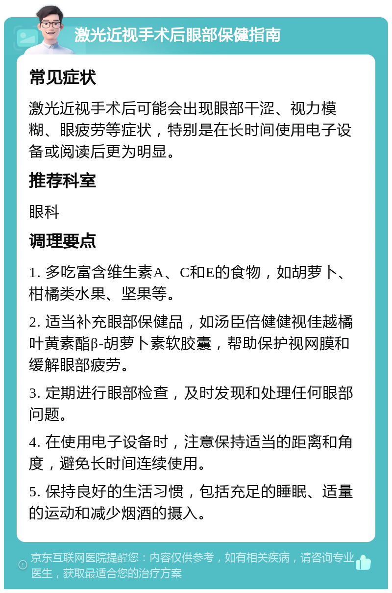 激光近视手术后眼部保健指南 常见症状 激光近视手术后可能会出现眼部干涩、视力模糊、眼疲劳等症状，特别是在长时间使用电子设备或阅读后更为明显。 推荐科室 眼科 调理要点 1. 多吃富含维生素A、C和E的食物，如胡萝卜、柑橘类水果、坚果等。 2. 适当补充眼部保健品，如汤臣倍健健视佳越橘叶黄素酯β-胡萝卜素软胶囊，帮助保护视网膜和缓解眼部疲劳。 3. 定期进行眼部检查，及时发现和处理任何眼部问题。 4. 在使用电子设备时，注意保持适当的距离和角度，避免长时间连续使用。 5. 保持良好的生活习惯，包括充足的睡眠、适量的运动和减少烟酒的摄入。