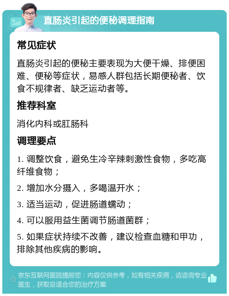 直肠炎引起的便秘调理指南 常见症状 直肠炎引起的便秘主要表现为大便干燥、排便困难、便秘等症状，易感人群包括长期便秘者、饮食不规律者、缺乏运动者等。 推荐科室 消化内科或肛肠科 调理要点 1. 调整饮食，避免生冷辛辣刺激性食物，多吃高纤维食物； 2. 增加水分摄入，多喝温开水； 3. 适当运动，促进肠道蠕动； 4. 可以服用益生菌调节肠道菌群； 5. 如果症状持续不改善，建议检查血糖和甲功，排除其他疾病的影响。