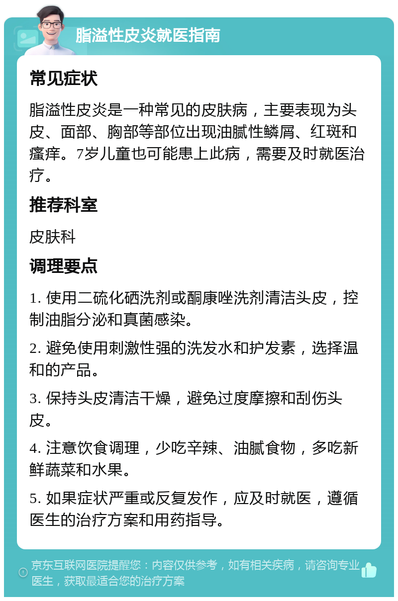 脂溢性皮炎就医指南 常见症状 脂溢性皮炎是一种常见的皮肤病，主要表现为头皮、面部、胸部等部位出现油腻性鳞屑、红斑和瘙痒。7岁儿童也可能患上此病，需要及时就医治疗。 推荐科室 皮肤科 调理要点 1. 使用二硫化硒洗剂或酮康唑洗剂清洁头皮，控制油脂分泌和真菌感染。 2. 避免使用刺激性强的洗发水和护发素，选择温和的产品。 3. 保持头皮清洁干燥，避免过度摩擦和刮伤头皮。 4. 注意饮食调理，少吃辛辣、油腻食物，多吃新鲜蔬菜和水果。 5. 如果症状严重或反复发作，应及时就医，遵循医生的治疗方案和用药指导。