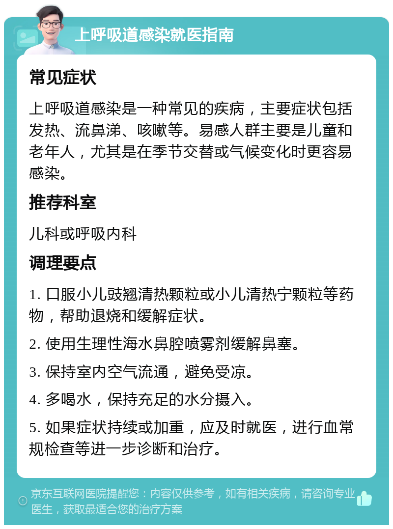 上呼吸道感染就医指南 常见症状 上呼吸道感染是一种常见的疾病，主要症状包括发热、流鼻涕、咳嗽等。易感人群主要是儿童和老年人，尤其是在季节交替或气候变化时更容易感染。 推荐科室 儿科或呼吸内科 调理要点 1. 口服小儿豉翘清热颗粒或小儿清热宁颗粒等药物，帮助退烧和缓解症状。 2. 使用生理性海水鼻腔喷雾剂缓解鼻塞。 3. 保持室内空气流通，避免受凉。 4. 多喝水，保持充足的水分摄入。 5. 如果症状持续或加重，应及时就医，进行血常规检查等进一步诊断和治疗。