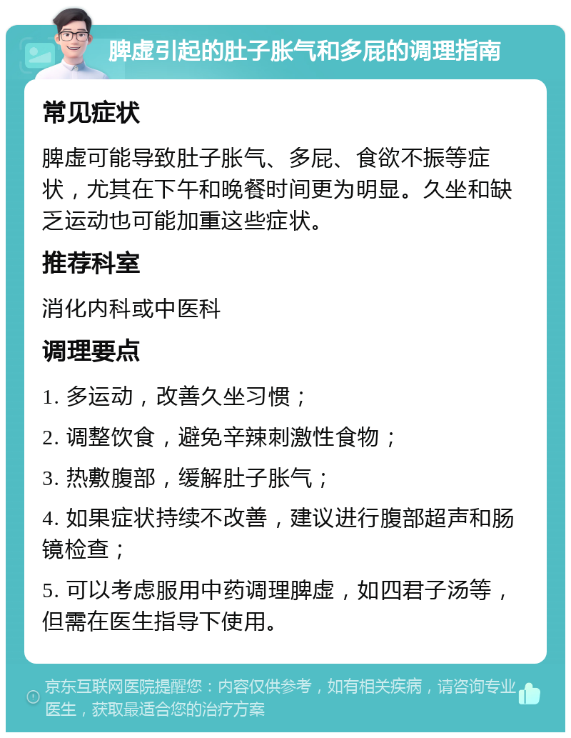 脾虚引起的肚子胀气和多屁的调理指南 常见症状 脾虚可能导致肚子胀气、多屁、食欲不振等症状，尤其在下午和晚餐时间更为明显。久坐和缺乏运动也可能加重这些症状。 推荐科室 消化内科或中医科 调理要点 1. 多运动，改善久坐习惯； 2. 调整饮食，避免辛辣刺激性食物； 3. 热敷腹部，缓解肚子胀气； 4. 如果症状持续不改善，建议进行腹部超声和肠镜检查； 5. 可以考虑服用中药调理脾虚，如四君子汤等，但需在医生指导下使用。