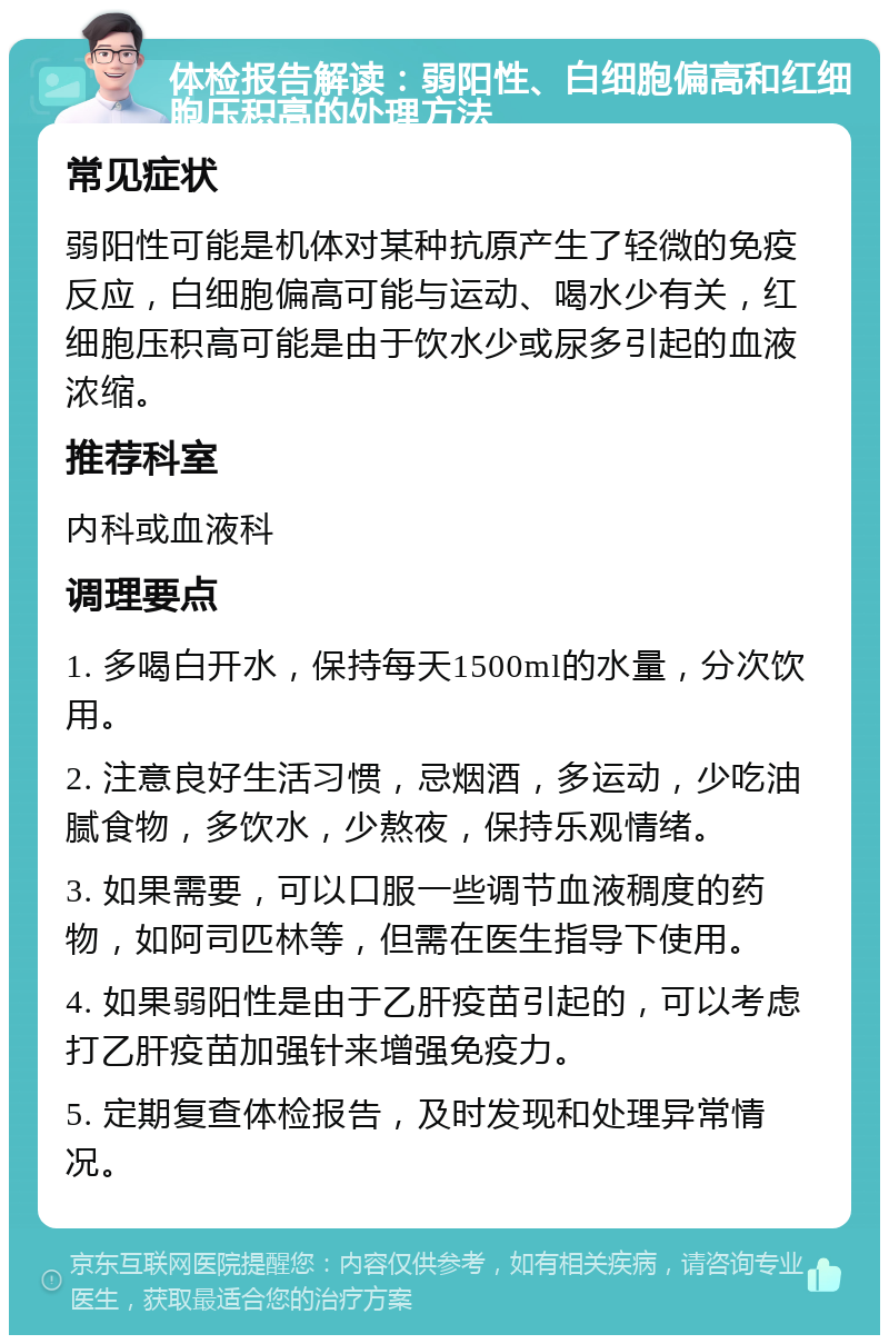 体检报告解读：弱阳性、白细胞偏高和红细胞压积高的处理方法 常见症状 弱阳性可能是机体对某种抗原产生了轻微的免疫反应，白细胞偏高可能与运动、喝水少有关，红细胞压积高可能是由于饮水少或尿多引起的血液浓缩。 推荐科室 内科或血液科 调理要点 1. 多喝白开水，保持每天1500ml的水量，分次饮用。 2. 注意良好生活习惯，忌烟酒，多运动，少吃油腻食物，多饮水，少熬夜，保持乐观情绪。 3. 如果需要，可以口服一些调节血液稠度的药物，如阿司匹林等，但需在医生指导下使用。 4. 如果弱阳性是由于乙肝疫苗引起的，可以考虑打乙肝疫苗加强针来增强免疫力。 5. 定期复查体检报告，及时发现和处理异常情况。