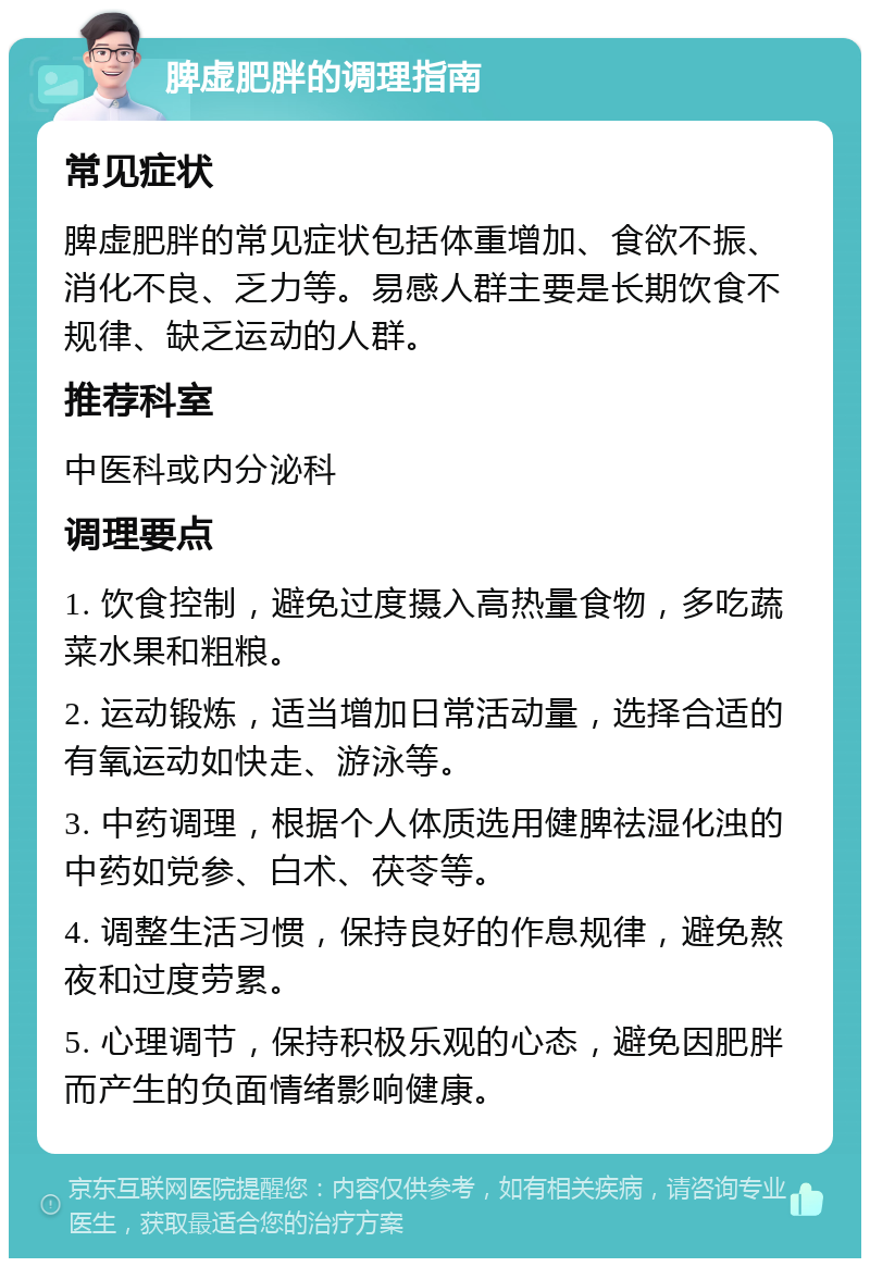 脾虚肥胖的调理指南 常见症状 脾虚肥胖的常见症状包括体重增加、食欲不振、消化不良、乏力等。易感人群主要是长期饮食不规律、缺乏运动的人群。 推荐科室 中医科或内分泌科 调理要点 1. 饮食控制，避免过度摄入高热量食物，多吃蔬菜水果和粗粮。 2. 运动锻炼，适当增加日常活动量，选择合适的有氧运动如快走、游泳等。 3. 中药调理，根据个人体质选用健脾祛湿化浊的中药如党参、白术、茯苓等。 4. 调整生活习惯，保持良好的作息规律，避免熬夜和过度劳累。 5. 心理调节，保持积极乐观的心态，避免因肥胖而产生的负面情绪影响健康。