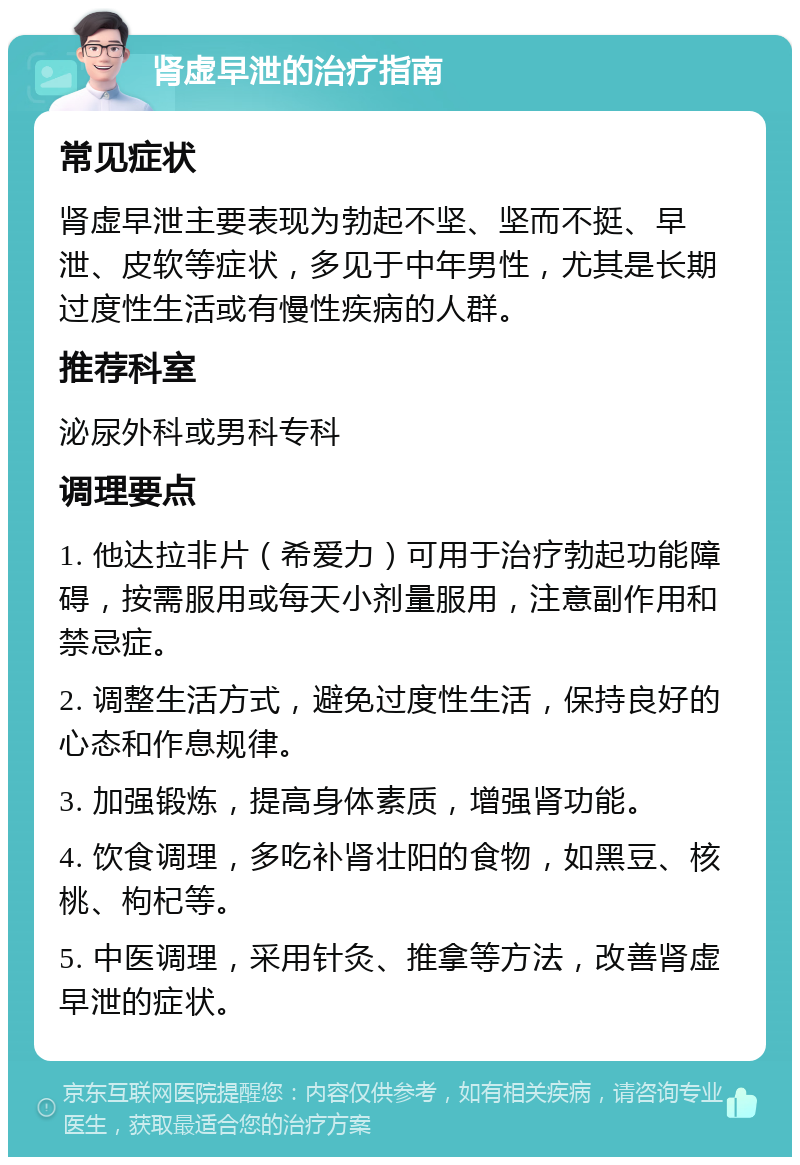 肾虚早泄的治疗指南 常见症状 肾虚早泄主要表现为勃起不坚、坚而不挺、早泄、皮软等症状，多见于中年男性，尤其是长期过度性生活或有慢性疾病的人群。 推荐科室 泌尿外科或男科专科 调理要点 1. 他达拉非片（希爱力）可用于治疗勃起功能障碍，按需服用或每天小剂量服用，注意副作用和禁忌症。 2. 调整生活方式，避免过度性生活，保持良好的心态和作息规律。 3. 加强锻炼，提高身体素质，增强肾功能。 4. 饮食调理，多吃补肾壮阳的食物，如黑豆、核桃、枸杞等。 5. 中医调理，采用针灸、推拿等方法，改善肾虚早泄的症状。