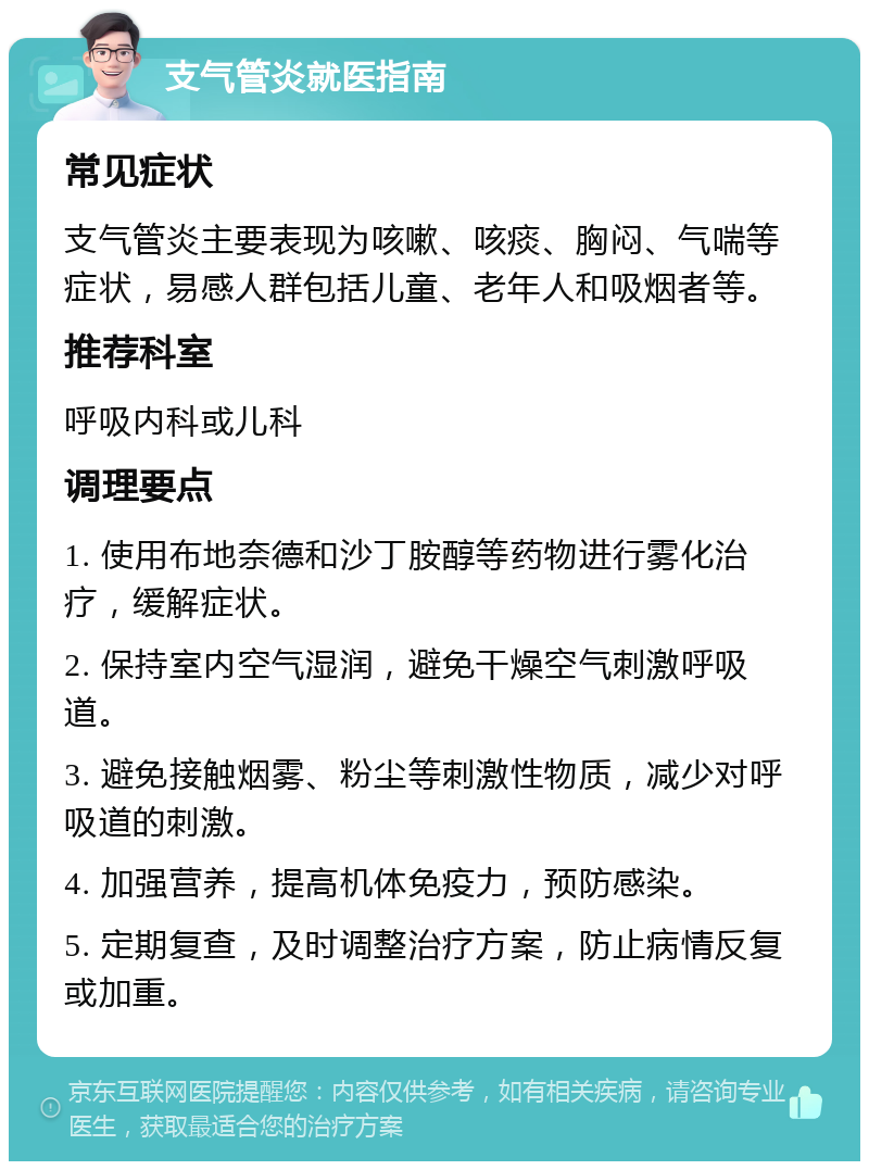 支气管炎就医指南 常见症状 支气管炎主要表现为咳嗽、咳痰、胸闷、气喘等症状，易感人群包括儿童、老年人和吸烟者等。 推荐科室 呼吸内科或儿科 调理要点 1. 使用布地奈德和沙丁胺醇等药物进行雾化治疗，缓解症状。 2. 保持室内空气湿润，避免干燥空气刺激呼吸道。 3. 避免接触烟雾、粉尘等刺激性物质，减少对呼吸道的刺激。 4. 加强营养，提高机体免疫力，预防感染。 5. 定期复查，及时调整治疗方案，防止病情反复或加重。