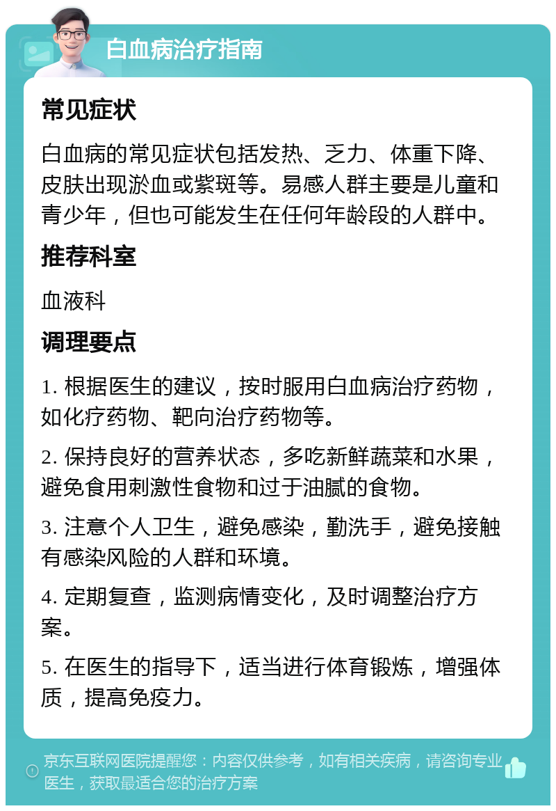 白血病治疗指南 常见症状 白血病的常见症状包括发热、乏力、体重下降、皮肤出现淤血或紫斑等。易感人群主要是儿童和青少年，但也可能发生在任何年龄段的人群中。 推荐科室 血液科 调理要点 1. 根据医生的建议，按时服用白血病治疗药物，如化疗药物、靶向治疗药物等。 2. 保持良好的营养状态，多吃新鲜蔬菜和水果，避免食用刺激性食物和过于油腻的食物。 3. 注意个人卫生，避免感染，勤洗手，避免接触有感染风险的人群和环境。 4. 定期复查，监测病情变化，及时调整治疗方案。 5. 在医生的指导下，适当进行体育锻炼，增强体质，提高免疫力。