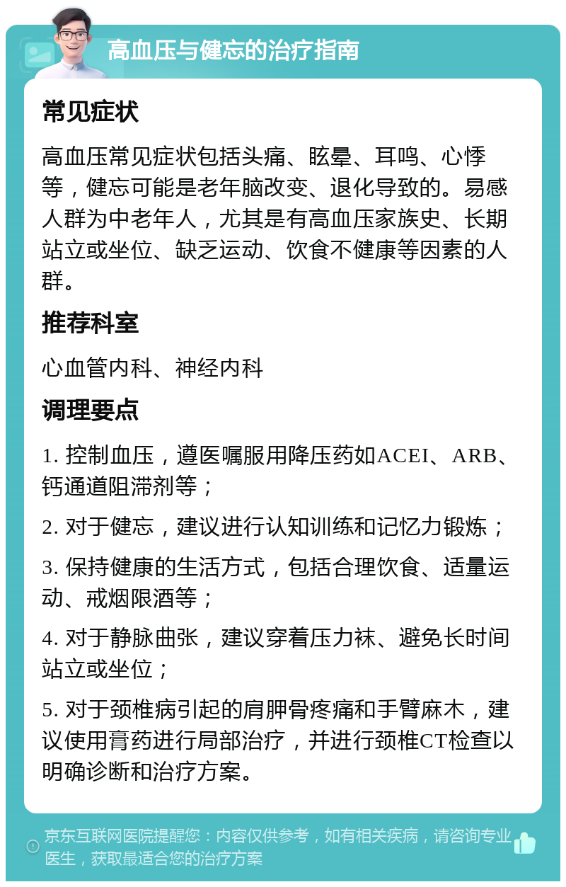 高血压与健忘的治疗指南 常见症状 高血压常见症状包括头痛、眩晕、耳鸣、心悸等，健忘可能是老年脑改变、退化导致的。易感人群为中老年人，尤其是有高血压家族史、长期站立或坐位、缺乏运动、饮食不健康等因素的人群。 推荐科室 心血管内科、神经内科 调理要点 1. 控制血压，遵医嘱服用降压药如ACEI、ARB、钙通道阻滞剂等； 2. 对于健忘，建议进行认知训练和记忆力锻炼； 3. 保持健康的生活方式，包括合理饮食、适量运动、戒烟限酒等； 4. 对于静脉曲张，建议穿着压力袜、避免长时间站立或坐位； 5. 对于颈椎病引起的肩胛骨疼痛和手臂麻木，建议使用膏药进行局部治疗，并进行颈椎CT检查以明确诊断和治疗方案。