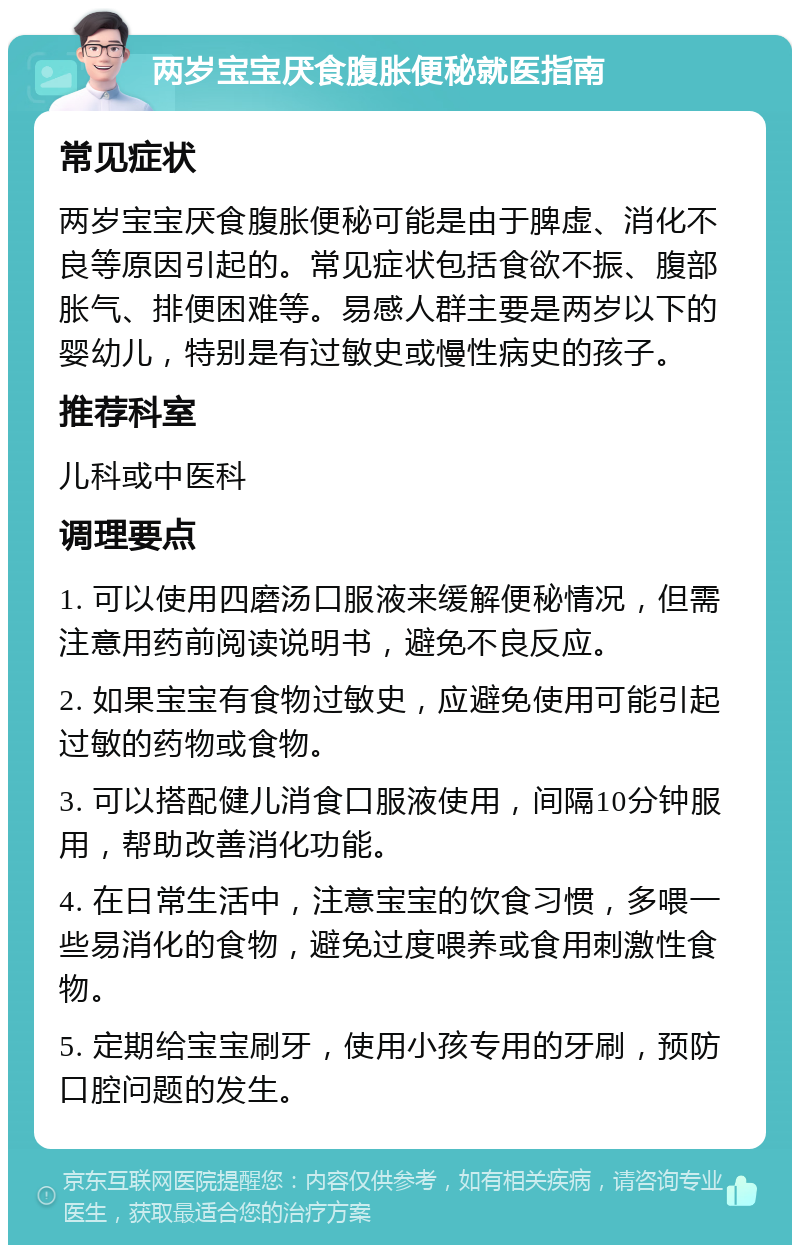 两岁宝宝厌食腹胀便秘就医指南 常见症状 两岁宝宝厌食腹胀便秘可能是由于脾虚、消化不良等原因引起的。常见症状包括食欲不振、腹部胀气、排便困难等。易感人群主要是两岁以下的婴幼儿，特别是有过敏史或慢性病史的孩子。 推荐科室 儿科或中医科 调理要点 1. 可以使用四磨汤口服液来缓解便秘情况，但需注意用药前阅读说明书，避免不良反应。 2. 如果宝宝有食物过敏史，应避免使用可能引起过敏的药物或食物。 3. 可以搭配健儿消食口服液使用，间隔10分钟服用，帮助改善消化功能。 4. 在日常生活中，注意宝宝的饮食习惯，多喂一些易消化的食物，避免过度喂养或食用刺激性食物。 5. 定期给宝宝刷牙，使用小孩专用的牙刷，预防口腔问题的发生。