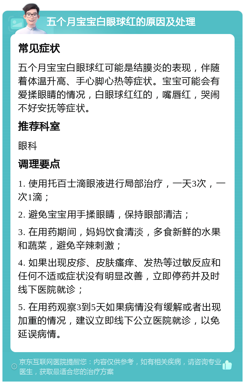 五个月宝宝白眼球红的原因及处理 常见症状 五个月宝宝白眼球红可能是结膜炎的表现，伴随着体温升高、手心脚心热等症状。宝宝可能会有爱揉眼睛的情况，白眼球红红的，嘴唇红，哭闹不好安抚等症状。 推荐科室 眼科 调理要点 1. 使用托百士滴眼液进行局部治疗，一天3次，一次1滴； 2. 避免宝宝用手揉眼睛，保持眼部清洁； 3. 在用药期间，妈妈饮食清淡，多食新鲜的水果和蔬菜，避免辛辣刺激； 4. 如果出现皮疹、皮肤瘙痒、发热等过敏反应和任何不适或症状没有明显改善，立即停药并及时线下医院就诊； 5. 在用药观察3到5天如果病情没有缓解或者出现加重的情况，建议立即线下公立医院就诊，以免延误病情。