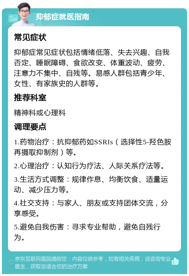 抑郁症就医指南 常见症状 抑郁症常见症状包括情绪低落、失去兴趣、自我否定、睡眠障碍、食欲改变、体重波动、疲劳、注意力不集中、自残等。易感人群包括青少年、女性、有家族史的人群等。 推荐科室 精神科或心理科 调理要点 1.药物治疗：抗抑郁药如SSRIs（选择性5-羟色胺再摄取抑制剂）等。 2.心理治疗：认知行为疗法、人际关系疗法等。 3.生活方式调整：规律作息、均衡饮食、适量运动、减少压力等。 4.社交支持：与家人、朋友或支持团体交流，分享感受。 5.避免自我伤害：寻求专业帮助，避免自残行为。