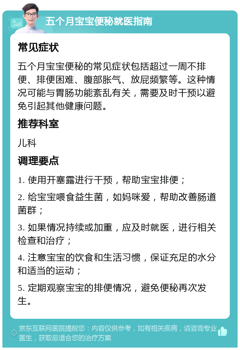 五个月宝宝便秘就医指南 常见症状 五个月宝宝便秘的常见症状包括超过一周不排便、排便困难、腹部胀气、放屁频繁等。这种情况可能与胃肠功能紊乱有关，需要及时干预以避免引起其他健康问题。 推荐科室 儿科 调理要点 1. 使用开塞露进行干预，帮助宝宝排便； 2. 给宝宝喂食益生菌，如妈咪爱，帮助改善肠道菌群； 3. 如果情况持续或加重，应及时就医，进行相关检查和治疗； 4. 注意宝宝的饮食和生活习惯，保证充足的水分和适当的运动； 5. 定期观察宝宝的排便情况，避免便秘再次发生。