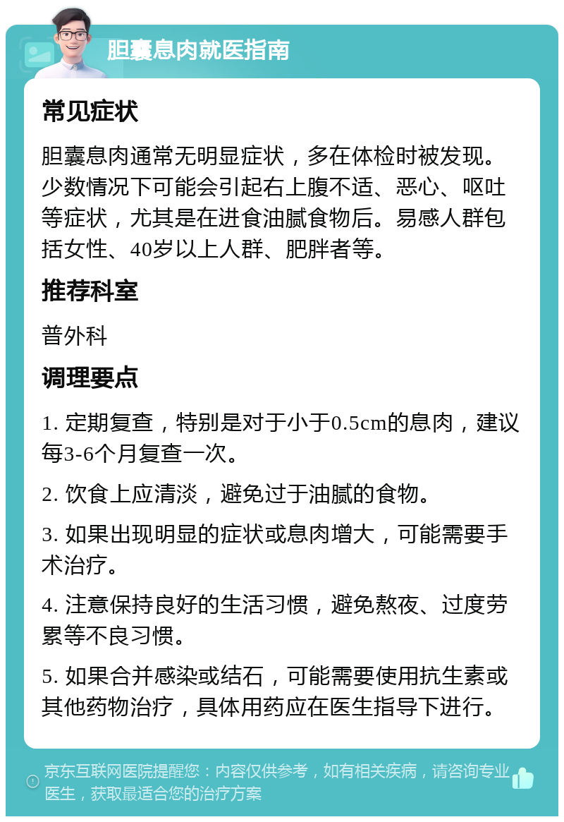 胆囊息肉就医指南 常见症状 胆囊息肉通常无明显症状，多在体检时被发现。少数情况下可能会引起右上腹不适、恶心、呕吐等症状，尤其是在进食油腻食物后。易感人群包括女性、40岁以上人群、肥胖者等。 推荐科室 普外科 调理要点 1. 定期复查，特别是对于小于0.5cm的息肉，建议每3-6个月复查一次。 2. 饮食上应清淡，避免过于油腻的食物。 3. 如果出现明显的症状或息肉增大，可能需要手术治疗。 4. 注意保持良好的生活习惯，避免熬夜、过度劳累等不良习惯。 5. 如果合并感染或结石，可能需要使用抗生素或其他药物治疗，具体用药应在医生指导下进行。