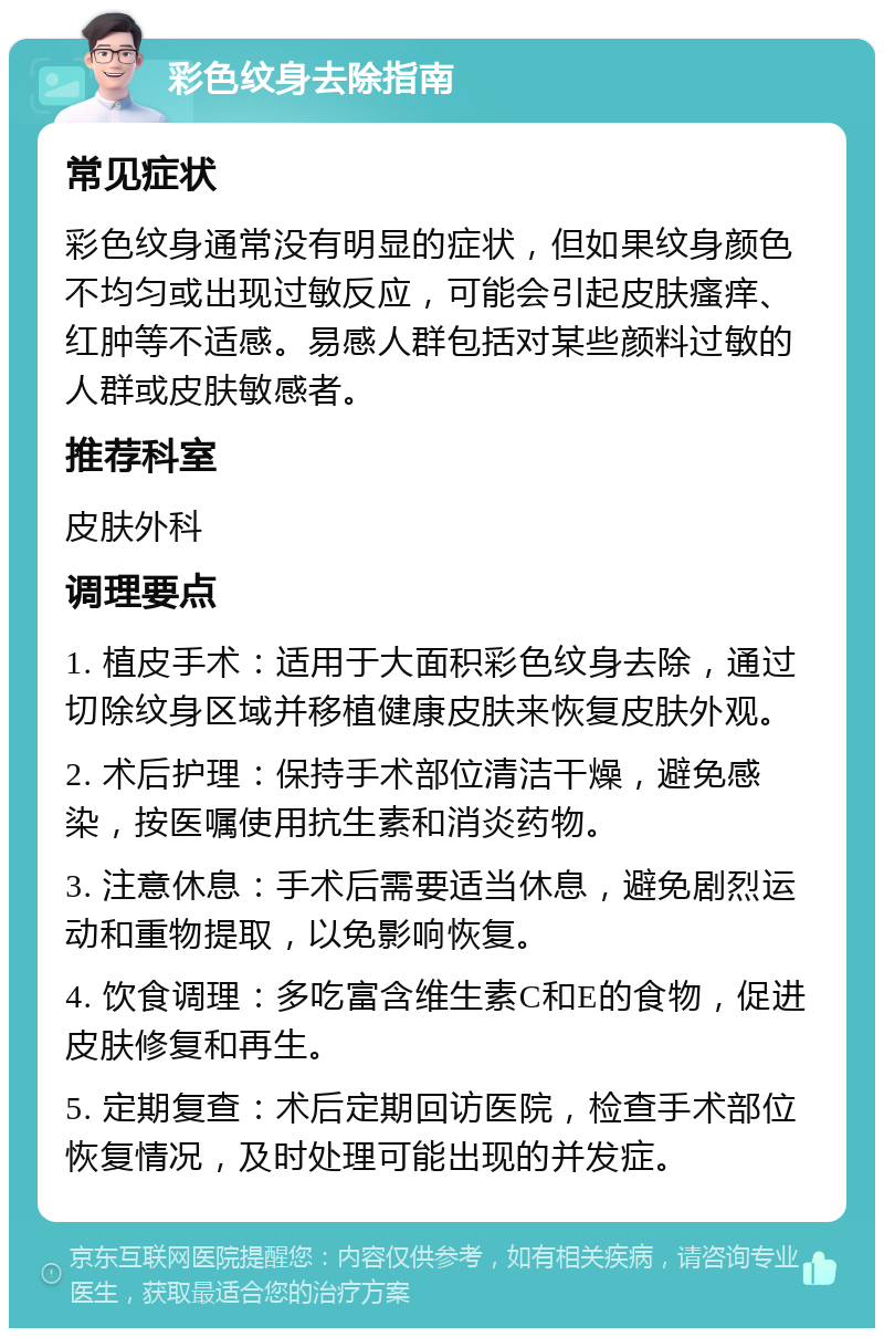 彩色纹身去除指南 常见症状 彩色纹身通常没有明显的症状，但如果纹身颜色不均匀或出现过敏反应，可能会引起皮肤瘙痒、红肿等不适感。易感人群包括对某些颜料过敏的人群或皮肤敏感者。 推荐科室 皮肤外科 调理要点 1. 植皮手术：适用于大面积彩色纹身去除，通过切除纹身区域并移植健康皮肤来恢复皮肤外观。 2. 术后护理：保持手术部位清洁干燥，避免感染，按医嘱使用抗生素和消炎药物。 3. 注意休息：手术后需要适当休息，避免剧烈运动和重物提取，以免影响恢复。 4. 饮食调理：多吃富含维生素C和E的食物，促进皮肤修复和再生。 5. 定期复查：术后定期回访医院，检查手术部位恢复情况，及时处理可能出现的并发症。