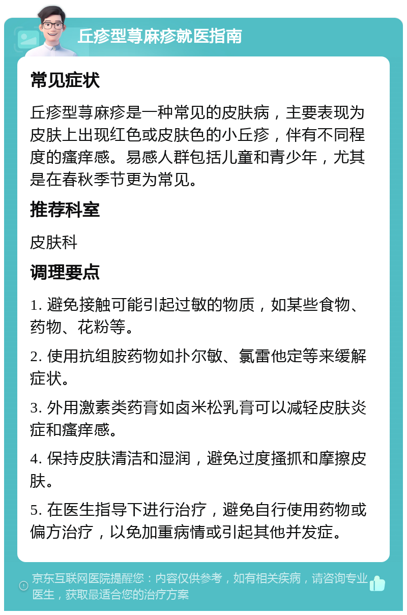 丘疹型荨麻疹就医指南 常见症状 丘疹型荨麻疹是一种常见的皮肤病，主要表现为皮肤上出现红色或皮肤色的小丘疹，伴有不同程度的瘙痒感。易感人群包括儿童和青少年，尤其是在春秋季节更为常见。 推荐科室 皮肤科 调理要点 1. 避免接触可能引起过敏的物质，如某些食物、药物、花粉等。 2. 使用抗组胺药物如扑尔敏、氯雷他定等来缓解症状。 3. 外用激素类药膏如卤米松乳膏可以减轻皮肤炎症和瘙痒感。 4. 保持皮肤清洁和湿润，避免过度搔抓和摩擦皮肤。 5. 在医生指导下进行治疗，避免自行使用药物或偏方治疗，以免加重病情或引起其他并发症。