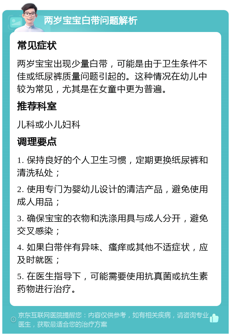 两岁宝宝白带问题解析 常见症状 两岁宝宝出现少量白带，可能是由于卫生条件不佳或纸尿裤质量问题引起的。这种情况在幼儿中较为常见，尤其是在女童中更为普遍。 推荐科室 儿科或小儿妇科 调理要点 1. 保持良好的个人卫生习惯，定期更换纸尿裤和清洗私处； 2. 使用专门为婴幼儿设计的清洁产品，避免使用成人用品； 3. 确保宝宝的衣物和洗涤用具与成人分开，避免交叉感染； 4. 如果白带伴有异味、瘙痒或其他不适症状，应及时就医； 5. 在医生指导下，可能需要使用抗真菌或抗生素药物进行治疗。