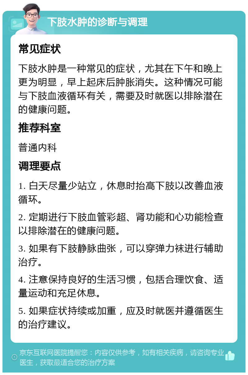 下肢水肿的诊断与调理 常见症状 下肢水肿是一种常见的症状，尤其在下午和晚上更为明显，早上起床后肿胀消失。这种情况可能与下肢血液循环有关，需要及时就医以排除潜在的健康问题。 推荐科室 普通内科 调理要点 1. 白天尽量少站立，休息时抬高下肢以改善血液循环。 2. 定期进行下肢血管彩超、肾功能和心功能检查以排除潜在的健康问题。 3. 如果有下肢静脉曲张，可以穿弹力袜进行辅助治疗。 4. 注意保持良好的生活习惯，包括合理饮食、适量运动和充足休息。 5. 如果症状持续或加重，应及时就医并遵循医生的治疗建议。