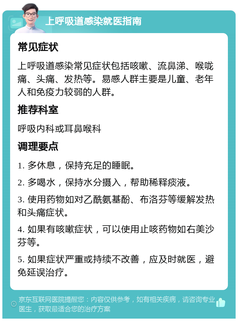 上呼吸道感染就医指南 常见症状 上呼吸道感染常见症状包括咳嗽、流鼻涕、喉咙痛、头痛、发热等。易感人群主要是儿童、老年人和免疫力较弱的人群。 推荐科室 呼吸内科或耳鼻喉科 调理要点 1. 多休息，保持充足的睡眠。 2. 多喝水，保持水分摄入，帮助稀释痰液。 3. 使用药物如对乙酰氨基酚、布洛芬等缓解发热和头痛症状。 4. 如果有咳嗽症状，可以使用止咳药物如右美沙芬等。 5. 如果症状严重或持续不改善，应及时就医，避免延误治疗。