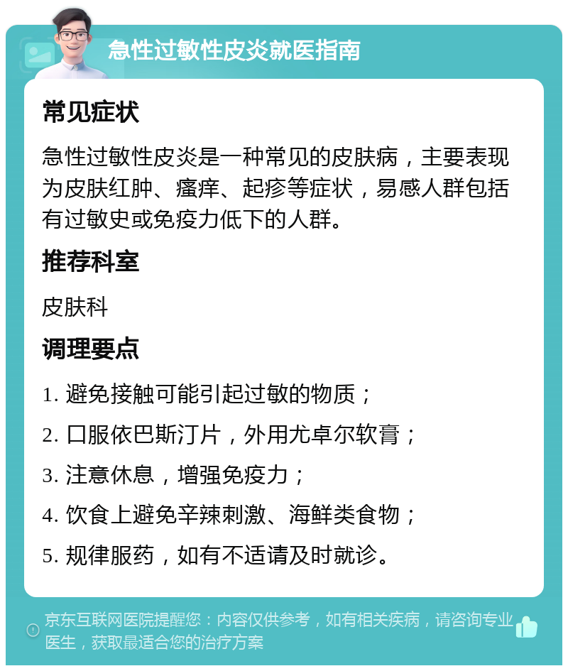 急性过敏性皮炎就医指南 常见症状 急性过敏性皮炎是一种常见的皮肤病，主要表现为皮肤红肿、瘙痒、起疹等症状，易感人群包括有过敏史或免疫力低下的人群。 推荐科室 皮肤科 调理要点 1. 避免接触可能引起过敏的物质； 2. 口服依巴斯汀片，外用尤卓尔软膏； 3. 注意休息，增强免疫力； 4. 饮食上避免辛辣刺激、海鲜类食物； 5. 规律服药，如有不适请及时就诊。