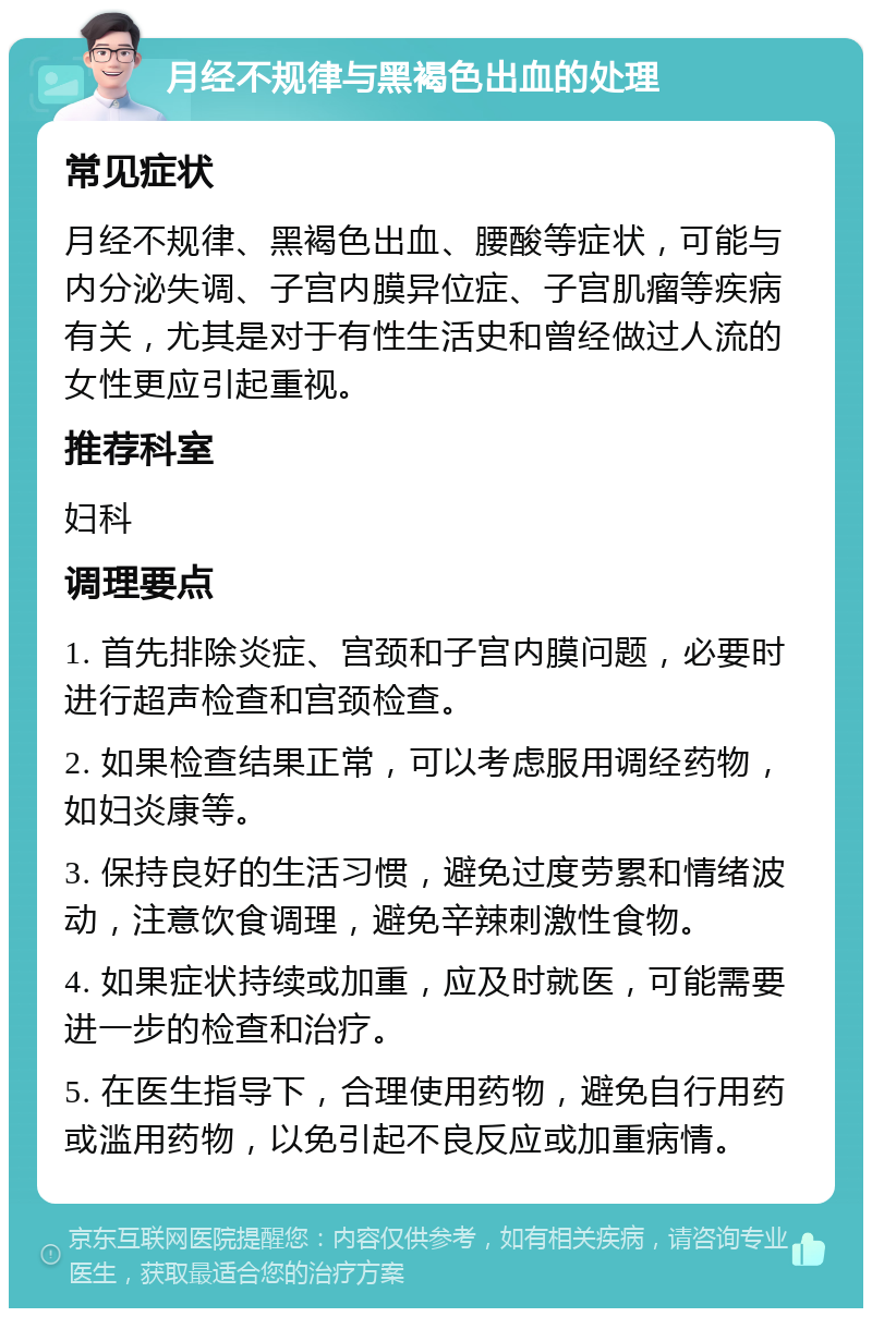 月经不规律与黑褐色出血的处理 常见症状 月经不规律、黑褐色出血、腰酸等症状，可能与内分泌失调、子宫内膜异位症、子宫肌瘤等疾病有关，尤其是对于有性生活史和曾经做过人流的女性更应引起重视。 推荐科室 妇科 调理要点 1. 首先排除炎症、宫颈和子宫内膜问题，必要时进行超声检查和宫颈检查。 2. 如果检查结果正常，可以考虑服用调经药物，如妇炎康等。 3. 保持良好的生活习惯，避免过度劳累和情绪波动，注意饮食调理，避免辛辣刺激性食物。 4. 如果症状持续或加重，应及时就医，可能需要进一步的检查和治疗。 5. 在医生指导下，合理使用药物，避免自行用药或滥用药物，以免引起不良反应或加重病情。