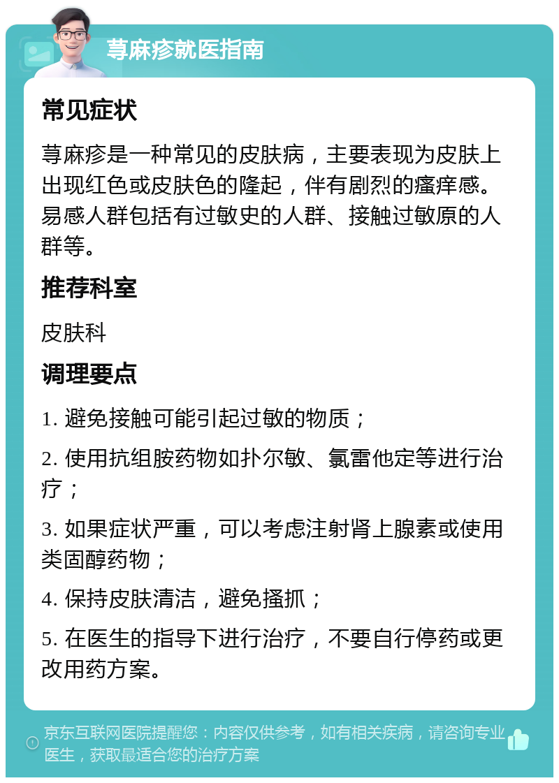 荨麻疹就医指南 常见症状 荨麻疹是一种常见的皮肤病，主要表现为皮肤上出现红色或皮肤色的隆起，伴有剧烈的瘙痒感。易感人群包括有过敏史的人群、接触过敏原的人群等。 推荐科室 皮肤科 调理要点 1. 避免接触可能引起过敏的物质； 2. 使用抗组胺药物如扑尔敏、氯雷他定等进行治疗； 3. 如果症状严重，可以考虑注射肾上腺素或使用类固醇药物； 4. 保持皮肤清洁，避免搔抓； 5. 在医生的指导下进行治疗，不要自行停药或更改用药方案。