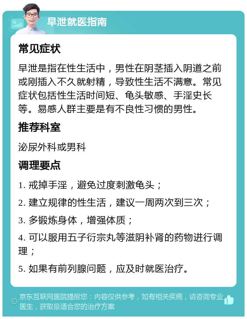 早泄就医指南 常见症状 早泄是指在性生活中，男性在阴茎插入阴道之前或刚插入不久就射精，导致性生活不满意。常见症状包括性生活时间短、龟头敏感、手淫史长等。易感人群主要是有不良性习惯的男性。 推荐科室 泌尿外科或男科 调理要点 1. 戒掉手淫，避免过度刺激龟头； 2. 建立规律的性生活，建议一周两次到三次； 3. 多锻炼身体，增强体质； 4. 可以服用五子衍宗丸等滋阴补肾的药物进行调理； 5. 如果有前列腺问题，应及时就医治疗。