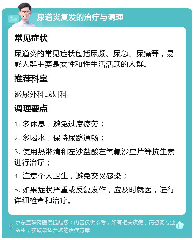 尿道炎复发的治疗与调理 常见症状 尿道炎的常见症状包括尿频、尿急、尿痛等，易感人群主要是女性和性生活活跃的人群。 推荐科室 泌尿外科或妇科 调理要点 1. 多休息，避免过度疲劳； 2. 多喝水，保持尿路通畅； 3. 使用热淋清和左沙盐酸左氧氟沙星片等抗生素进行治疗； 4. 注意个人卫生，避免交叉感染； 5. 如果症状严重或反复发作，应及时就医，进行详细检查和治疗。