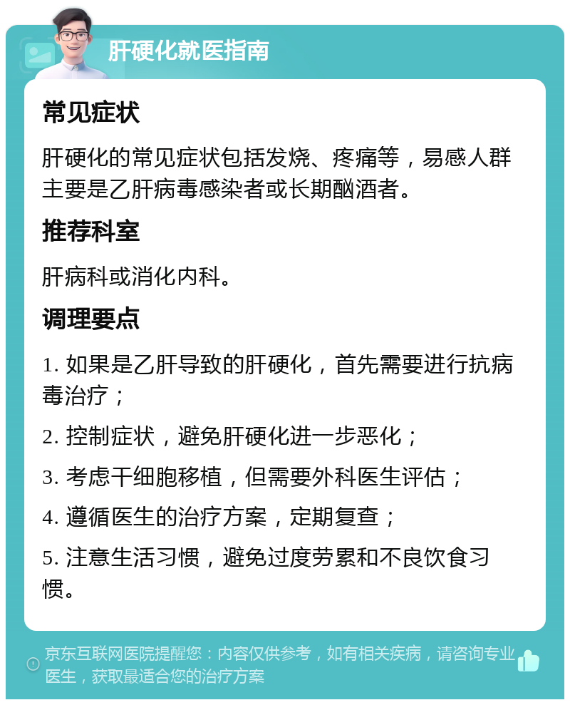 肝硬化就医指南 常见症状 肝硬化的常见症状包括发烧、疼痛等，易感人群主要是乙肝病毒感染者或长期酗酒者。 推荐科室 肝病科或消化内科。 调理要点 1. 如果是乙肝导致的肝硬化，首先需要进行抗病毒治疗； 2. 控制症状，避免肝硬化进一步恶化； 3. 考虑干细胞移植，但需要外科医生评估； 4. 遵循医生的治疗方案，定期复查； 5. 注意生活习惯，避免过度劳累和不良饮食习惯。