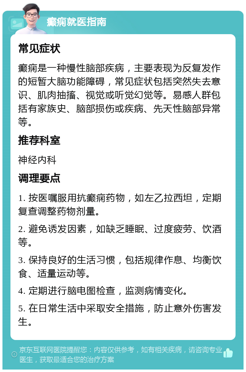 癫痫就医指南 常见症状 癫痫是一种慢性脑部疾病，主要表现为反复发作的短暂大脑功能障碍，常见症状包括突然失去意识、肌肉抽搐、视觉或听觉幻觉等。易感人群包括有家族史、脑部损伤或疾病、先天性脑部异常等。 推荐科室 神经内科 调理要点 1. 按医嘱服用抗癫痫药物，如左乙拉西坦，定期复查调整药物剂量。 2. 避免诱发因素，如缺乏睡眠、过度疲劳、饮酒等。 3. 保持良好的生活习惯，包括规律作息、均衡饮食、适量运动等。 4. 定期进行脑电图检查，监测病情变化。 5. 在日常生活中采取安全措施，防止意外伤害发生。