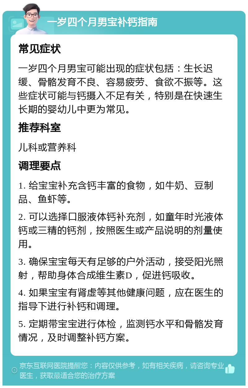 一岁四个月男宝补钙指南 常见症状 一岁四个月男宝可能出现的症状包括：生长迟缓、骨骼发育不良、容易疲劳、食欲不振等。这些症状可能与钙摄入不足有关，特别是在快速生长期的婴幼儿中更为常见。 推荐科室 儿科或营养科 调理要点 1. 给宝宝补充含钙丰富的食物，如牛奶、豆制品、鱼虾等。 2. 可以选择口服液体钙补充剂，如童年时光液体钙或三精的钙剂，按照医生或产品说明的剂量使用。 3. 确保宝宝每天有足够的户外活动，接受阳光照射，帮助身体合成维生素D，促进钙吸收。 4. 如果宝宝有肾虚等其他健康问题，应在医生的指导下进行补钙和调理。 5. 定期带宝宝进行体检，监测钙水平和骨骼发育情况，及时调整补钙方案。