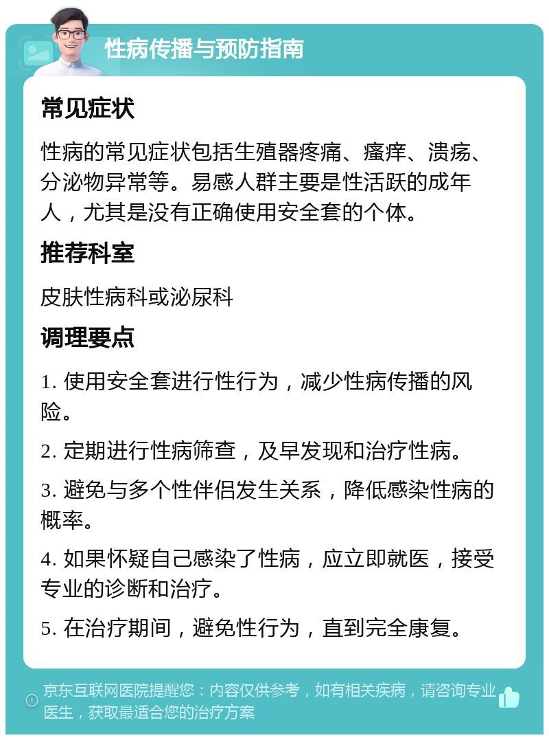 性病传播与预防指南 常见症状 性病的常见症状包括生殖器疼痛、瘙痒、溃疡、分泌物异常等。易感人群主要是性活跃的成年人，尤其是没有正确使用安全套的个体。 推荐科室 皮肤性病科或泌尿科 调理要点 1. 使用安全套进行性行为，减少性病传播的风险。 2. 定期进行性病筛查，及早发现和治疗性病。 3. 避免与多个性伴侣发生关系，降低感染性病的概率。 4. 如果怀疑自己感染了性病，应立即就医，接受专业的诊断和治疗。 5. 在治疗期间，避免性行为，直到完全康复。