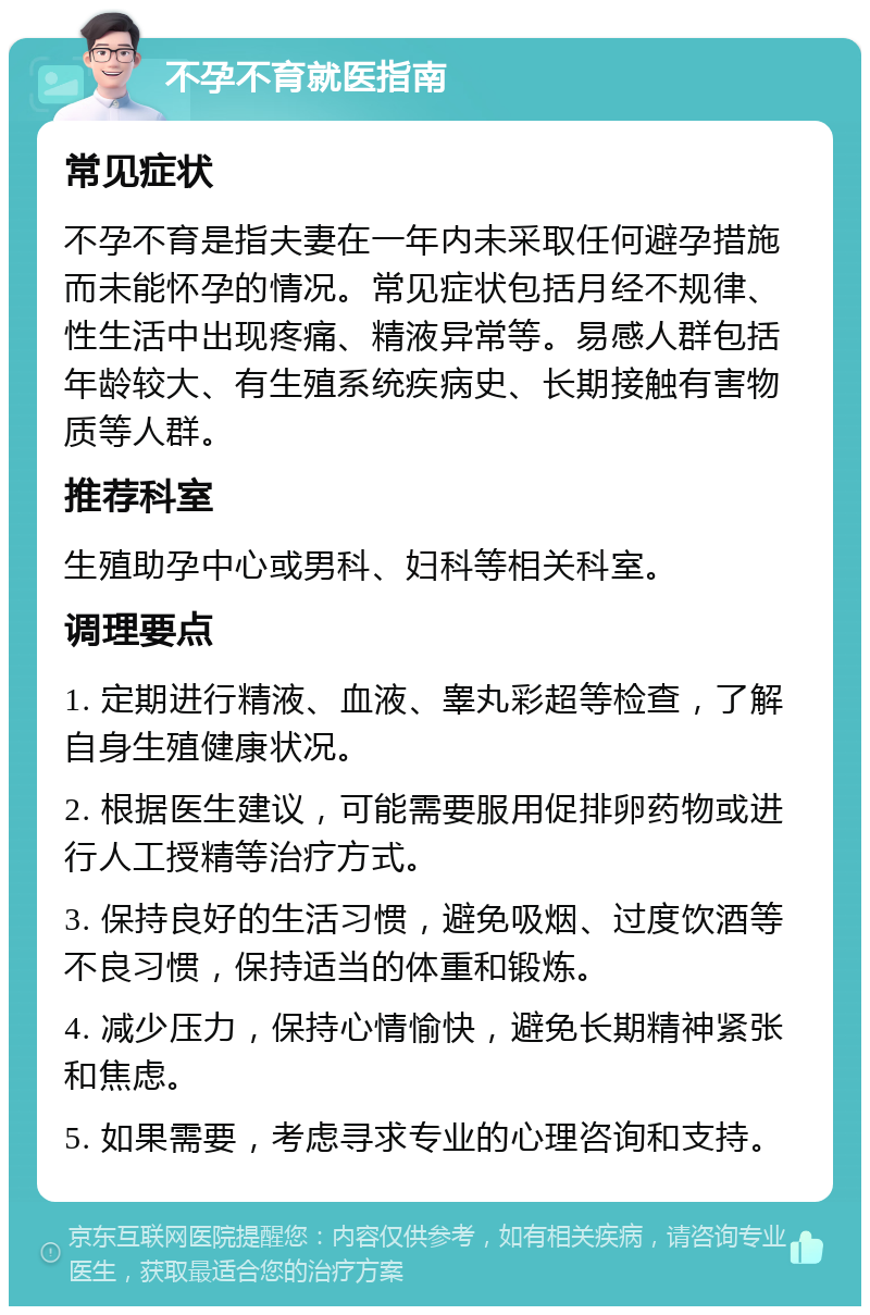 不孕不育就医指南 常见症状 不孕不育是指夫妻在一年内未采取任何避孕措施而未能怀孕的情况。常见症状包括月经不规律、性生活中出现疼痛、精液异常等。易感人群包括年龄较大、有生殖系统疾病史、长期接触有害物质等人群。 推荐科室 生殖助孕中心或男科、妇科等相关科室。 调理要点 1. 定期进行精液、血液、睾丸彩超等检查，了解自身生殖健康状况。 2. 根据医生建议，可能需要服用促排卵药物或进行人工授精等治疗方式。 3. 保持良好的生活习惯，避免吸烟、过度饮酒等不良习惯，保持适当的体重和锻炼。 4. 减少压力，保持心情愉快，避免长期精神紧张和焦虑。 5. 如果需要，考虑寻求专业的心理咨询和支持。