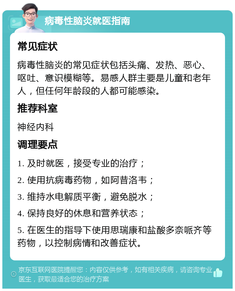 病毒性脑炎就医指南 常见症状 病毒性脑炎的常见症状包括头痛、发热、恶心、呕吐、意识模糊等。易感人群主要是儿童和老年人，但任何年龄段的人都可能感染。 推荐科室 神经内科 调理要点 1. 及时就医，接受专业的治疗； 2. 使用抗病毒药物，如阿昔洛韦； 3. 维持水电解质平衡，避免脱水； 4. 保持良好的休息和营养状态； 5. 在医生的指导下使用思瑞康和盐酸多奈哌齐等药物，以控制病情和改善症状。