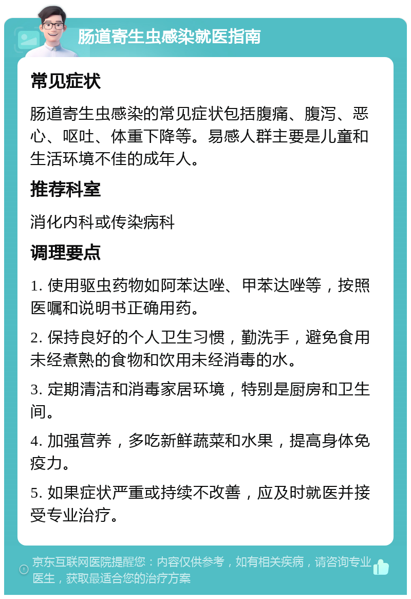 肠道寄生虫感染就医指南 常见症状 肠道寄生虫感染的常见症状包括腹痛、腹泻、恶心、呕吐、体重下降等。易感人群主要是儿童和生活环境不佳的成年人。 推荐科室 消化内科或传染病科 调理要点 1. 使用驱虫药物如阿苯达唑、甲苯达唑等，按照医嘱和说明书正确用药。 2. 保持良好的个人卫生习惯，勤洗手，避免食用未经煮熟的食物和饮用未经消毒的水。 3. 定期清洁和消毒家居环境，特别是厨房和卫生间。 4. 加强营养，多吃新鲜蔬菜和水果，提高身体免疫力。 5. 如果症状严重或持续不改善，应及时就医并接受专业治疗。