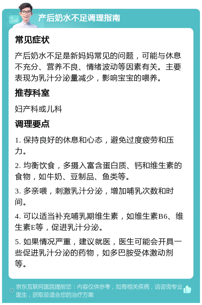 产后奶水不足调理指南 常见症状 产后奶水不足是新妈妈常见的问题，可能与休息不充分、营养不良、情绪波动等因素有关。主要表现为乳汁分泌量减少，影响宝宝的喂养。 推荐科室 妇产科或儿科 调理要点 1. 保持良好的休息和心态，避免过度疲劳和压力。 2. 均衡饮食，多摄入富含蛋白质、钙和维生素的食物，如牛奶、豆制品、鱼类等。 3. 多亲喂，刺激乳汁分泌，增加哺乳次数和时间。 4. 可以适当补充哺乳期维生素，如维生素B6、维生素E等，促进乳汁分泌。 5. 如果情况严重，建议就医，医生可能会开具一些促进乳汁分泌的药物，如多巴胺受体激动剂等。