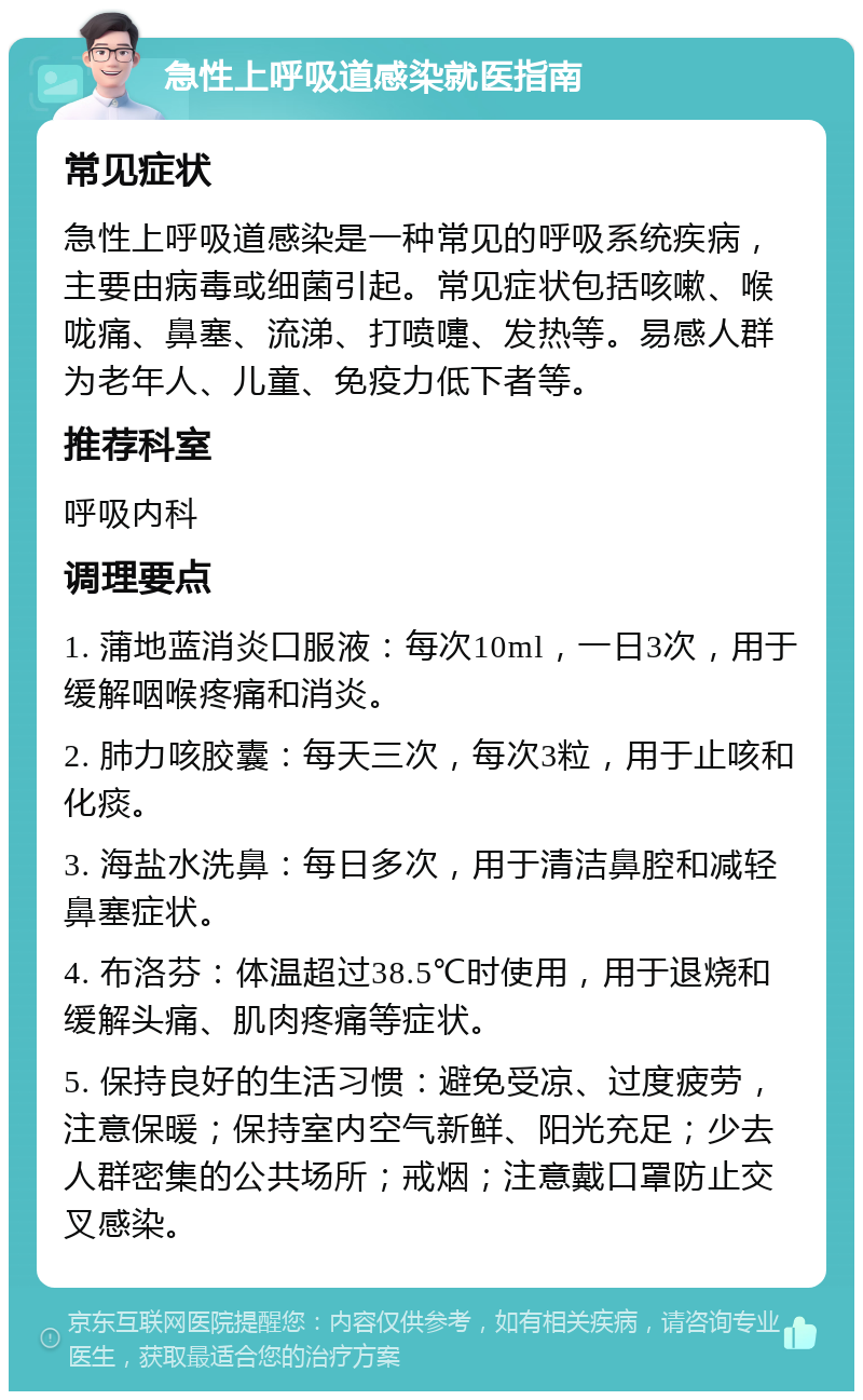 急性上呼吸道感染就医指南 常见症状 急性上呼吸道感染是一种常见的呼吸系统疾病，主要由病毒或细菌引起。常见症状包括咳嗽、喉咙痛、鼻塞、流涕、打喷嚏、发热等。易感人群为老年人、儿童、免疫力低下者等。 推荐科室 呼吸内科 调理要点 1. 蒲地蓝消炎口服液：每次10ml，一日3次，用于缓解咽喉疼痛和消炎。 2. 肺力咳胶囊：每天三次，每次3粒，用于止咳和化痰。 3. 海盐水洗鼻：每日多次，用于清洁鼻腔和减轻鼻塞症状。 4. 布洛芬：体温超过38.5℃时使用，用于退烧和缓解头痛、肌肉疼痛等症状。 5. 保持良好的生活习惯：避免受凉、过度疲劳，注意保暖；保持室内空气新鲜、阳光充足；少去人群密集的公共场所；戒烟；注意戴口罩防止交叉感染。