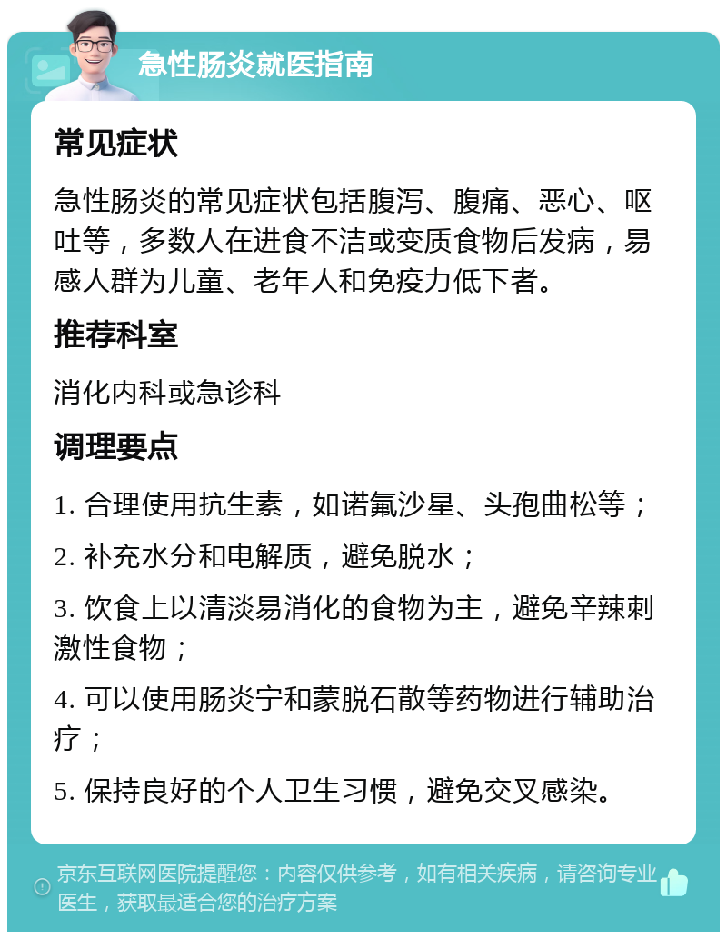 急性肠炎就医指南 常见症状 急性肠炎的常见症状包括腹泻、腹痛、恶心、呕吐等，多数人在进食不洁或变质食物后发病，易感人群为儿童、老年人和免疫力低下者。 推荐科室 消化内科或急诊科 调理要点 1. 合理使用抗生素，如诺氟沙星、头孢曲松等； 2. 补充水分和电解质，避免脱水； 3. 饮食上以清淡易消化的食物为主，避免辛辣刺激性食物； 4. 可以使用肠炎宁和蒙脱石散等药物进行辅助治疗； 5. 保持良好的个人卫生习惯，避免交叉感染。