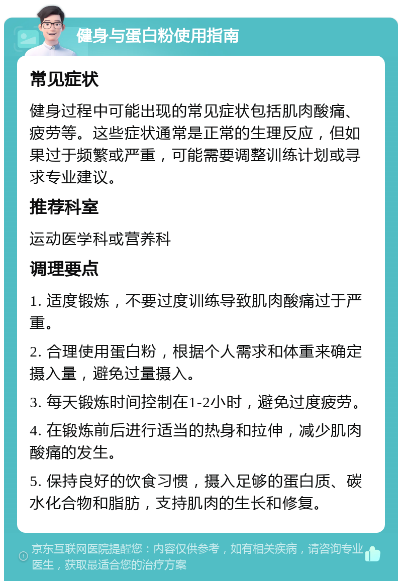 健身与蛋白粉使用指南 常见症状 健身过程中可能出现的常见症状包括肌肉酸痛、疲劳等。这些症状通常是正常的生理反应，但如果过于频繁或严重，可能需要调整训练计划或寻求专业建议。 推荐科室 运动医学科或营养科 调理要点 1. 适度锻炼，不要过度训练导致肌肉酸痛过于严重。 2. 合理使用蛋白粉，根据个人需求和体重来确定摄入量，避免过量摄入。 3. 每天锻炼时间控制在1-2小时，避免过度疲劳。 4. 在锻炼前后进行适当的热身和拉伸，减少肌肉酸痛的发生。 5. 保持良好的饮食习惯，摄入足够的蛋白质、碳水化合物和脂肪，支持肌肉的生长和修复。