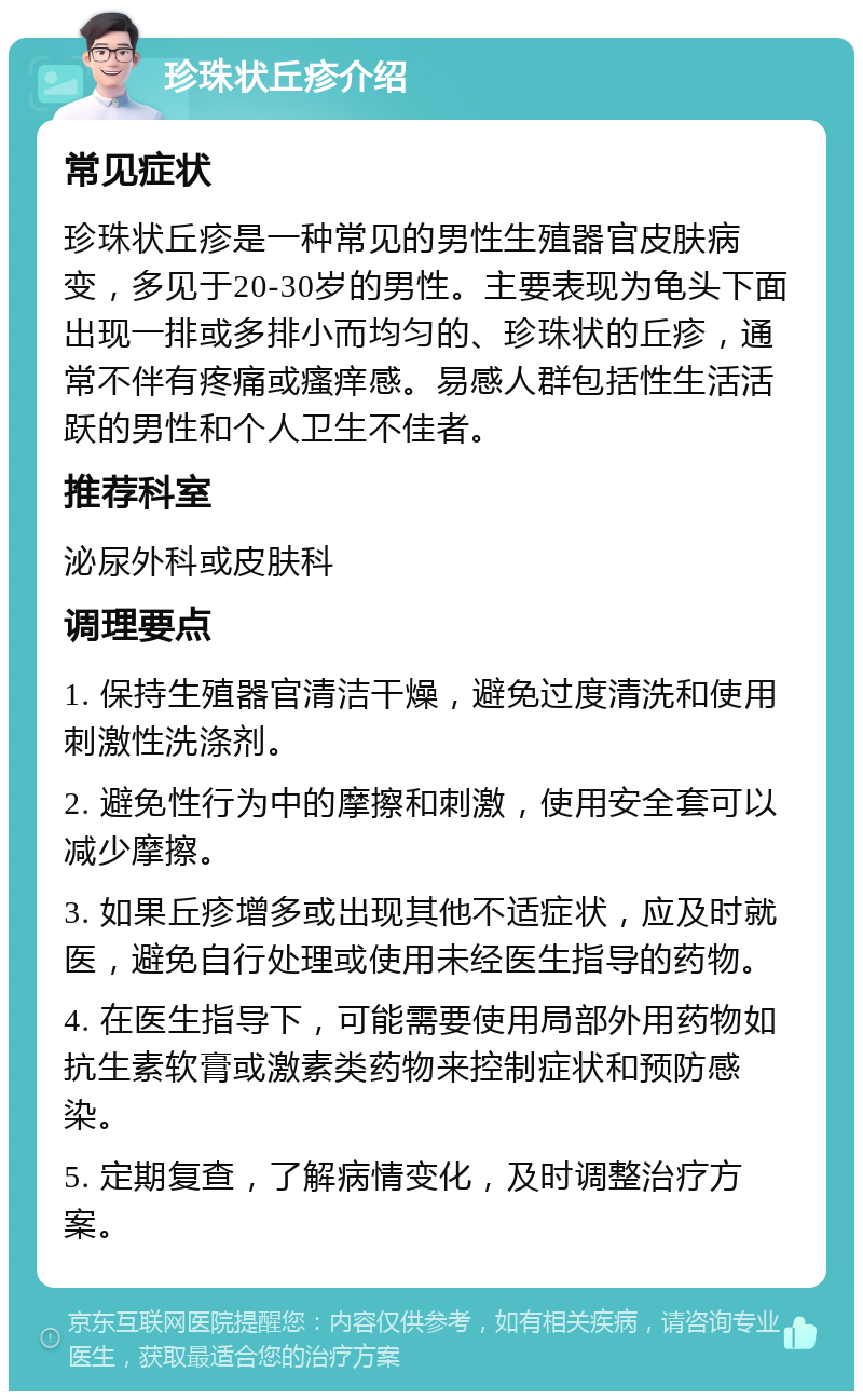 珍珠状丘疹介绍 常见症状 珍珠状丘疹是一种常见的男性生殖器官皮肤病变，多见于20-30岁的男性。主要表现为龟头下面出现一排或多排小而均匀的、珍珠状的丘疹，通常不伴有疼痛或瘙痒感。易感人群包括性生活活跃的男性和个人卫生不佳者。 推荐科室 泌尿外科或皮肤科 调理要点 1. 保持生殖器官清洁干燥，避免过度清洗和使用刺激性洗涤剂。 2. 避免性行为中的摩擦和刺激，使用安全套可以减少摩擦。 3. 如果丘疹增多或出现其他不适症状，应及时就医，避免自行处理或使用未经医生指导的药物。 4. 在医生指导下，可能需要使用局部外用药物如抗生素软膏或激素类药物来控制症状和预防感染。 5. 定期复查，了解病情变化，及时调整治疗方案。