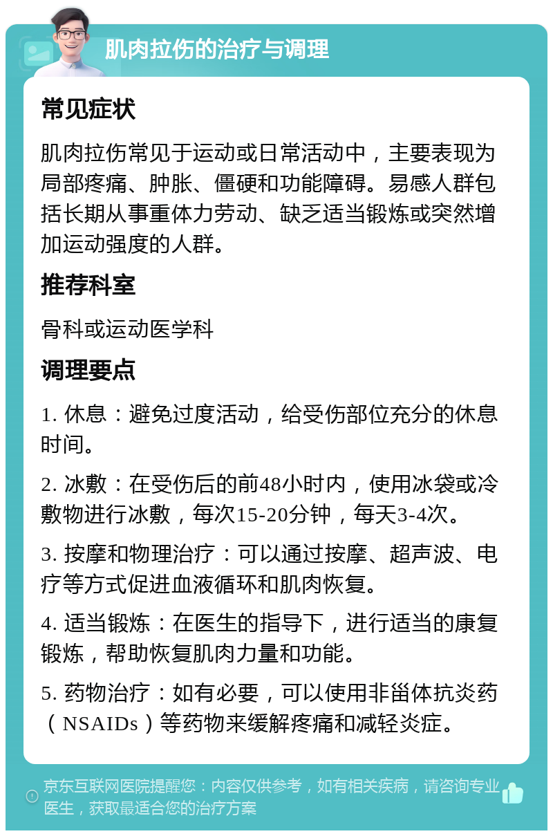 肌肉拉伤的治疗与调理 常见症状 肌肉拉伤常见于运动或日常活动中，主要表现为局部疼痛、肿胀、僵硬和功能障碍。易感人群包括长期从事重体力劳动、缺乏适当锻炼或突然增加运动强度的人群。 推荐科室 骨科或运动医学科 调理要点 1. 休息：避免过度活动，给受伤部位充分的休息时间。 2. 冰敷：在受伤后的前48小时内，使用冰袋或冷敷物进行冰敷，每次15-20分钟，每天3-4次。 3. 按摩和物理治疗：可以通过按摩、超声波、电疗等方式促进血液循环和肌肉恢复。 4. 适当锻炼：在医生的指导下，进行适当的康复锻炼，帮助恢复肌肉力量和功能。 5. 药物治疗：如有必要，可以使用非甾体抗炎药（NSAIDs）等药物来缓解疼痛和减轻炎症。