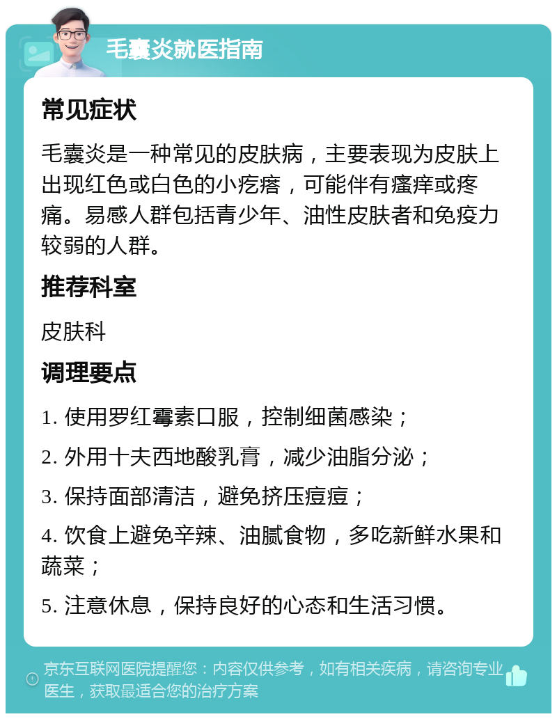 毛囊炎就医指南 常见症状 毛囊炎是一种常见的皮肤病，主要表现为皮肤上出现红色或白色的小疙瘩，可能伴有瘙痒或疼痛。易感人群包括青少年、油性皮肤者和免疫力较弱的人群。 推荐科室 皮肤科 调理要点 1. 使用罗红霉素口服，控制细菌感染； 2. 外用十夫西地酸乳膏，减少油脂分泌； 3. 保持面部清洁，避免挤压痘痘； 4. 饮食上避免辛辣、油腻食物，多吃新鲜水果和蔬菜； 5. 注意休息，保持良好的心态和生活习惯。